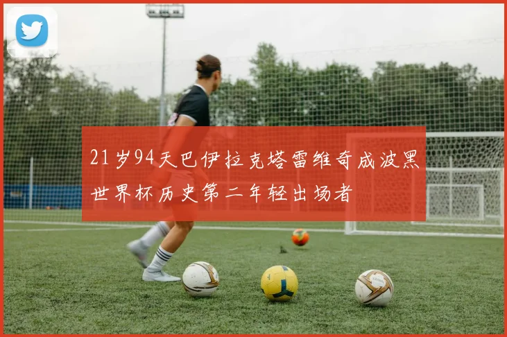 21岁94天巴伊拉克塔雷维奇成波黑世界杯历史第二年轻出场者
