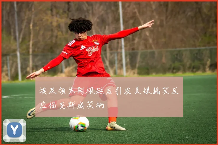 埃及领先阿根廷后引发美媒搞笑反应福克斯成笑柄