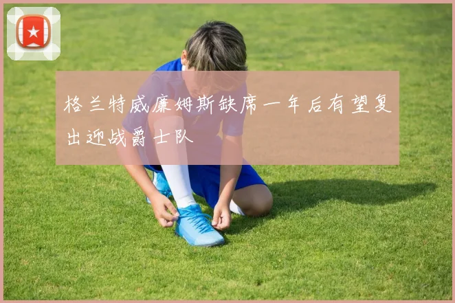 格兰特威廉姆斯缺席一年后有望复出迎战爵士队