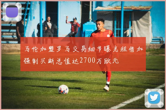 马伦加盟罗马交易细节曝光租借加强制买断总值达2700万欧元