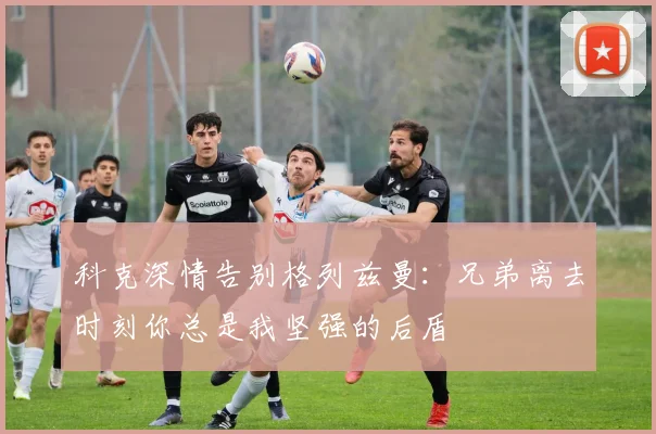科克深情告别格列兹曼：兄弟离去时刻你总是我坚强的后盾