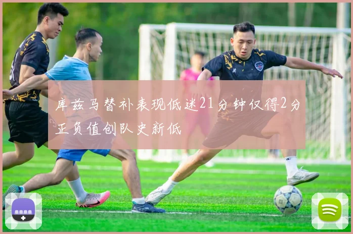 库兹马替补表现低迷21分钟仅得2分正负值创队史新低