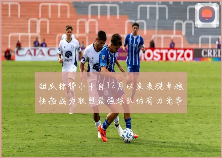 甜瓜称赞小卡自12月以来表现卓越快船成为联盟最强球队的有力竞争者