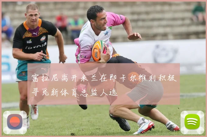 富拉尼离开米兰在即卡尔维利积极寻觅新体育总监人选