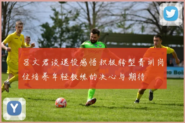 吕文君谈退役感悟积极转型青训岗位培养年轻教练的决心与期待