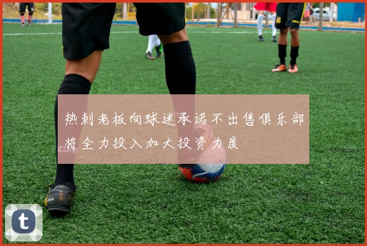 热刺老板向球迷承诺不出售俱乐部将全力投入加大投资力度