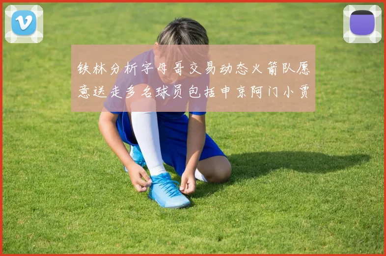 铁林分析字母哥交易动态火箭队愿意送走多名球员包括申京阿门小贾