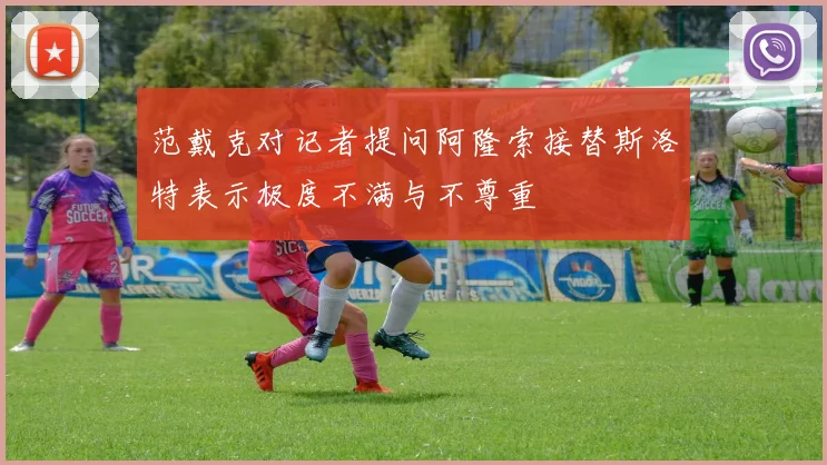 范戴克对记者提问阿隆索接替斯洛特表示极度不满与不尊重