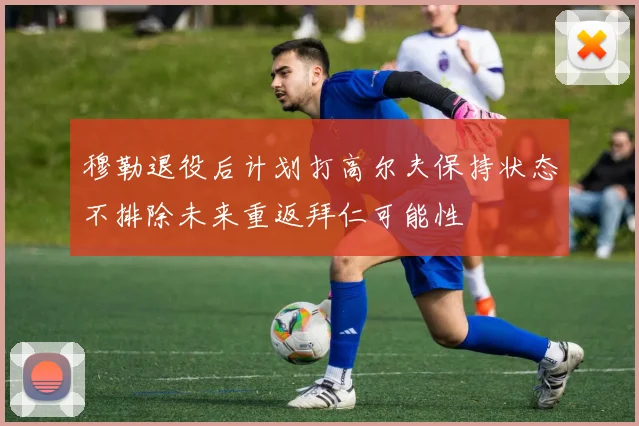 穆勒退役后计划打高尔夫保持状态不排除未来重返拜仁可能性