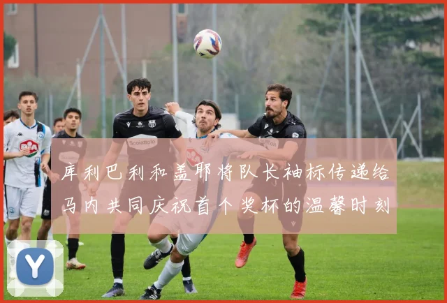库利巴利和盖耶将队长袖标传递给马内共同庆祝首个奖杯的温馨时刻