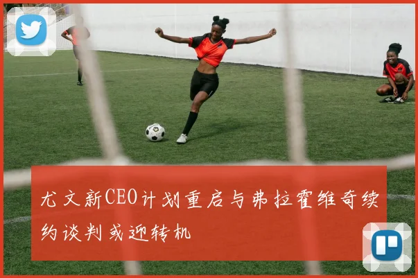 尤文新CEO计划重启与弗拉霍维奇续约谈判或迎转机