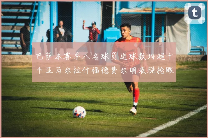 巴萨本赛季八名球员进球数均超十个亚马尔拉什福德费尔明表现抢眼
