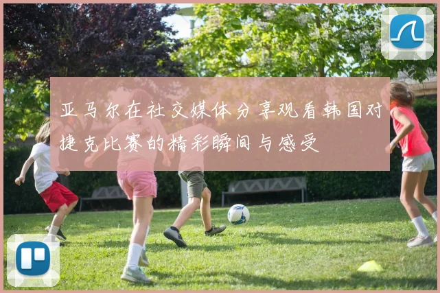 亚马尔在社交媒体分享观看韩国对捷克比赛的精彩瞬间与感受