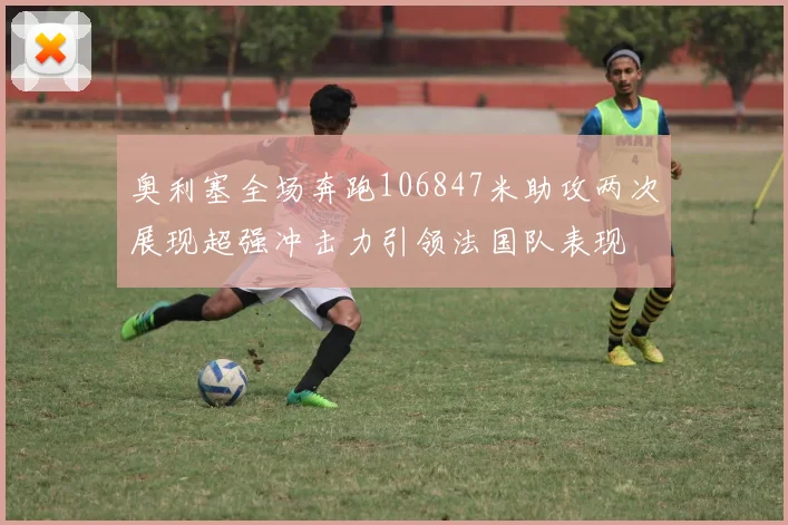 奥利塞全场奔跑106847米助攻两次展现超强冲击力引领法国队表现