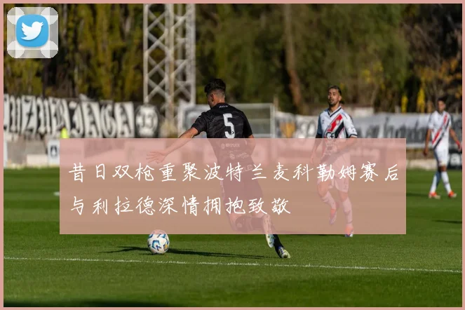 昔日双枪重聚波特兰麦科勒姆赛后与利拉德深情拥抱致敬