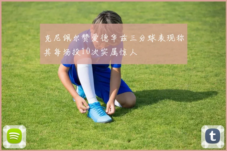 克尼佩尔赞爱德华兹三分球表现称其每场投10次实属惊人