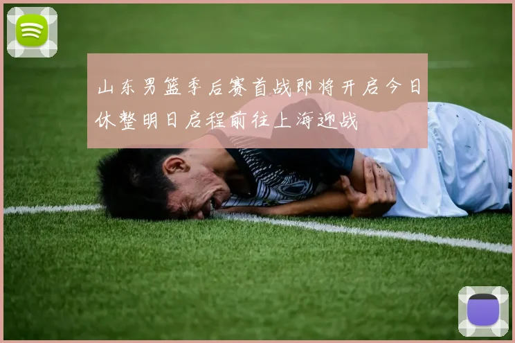 山东男篮季后赛首战即将开启今日休整明日启程前往上海迎战